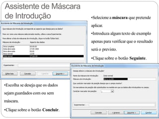 Assistente de Máscara
de Introdução •Selecione a máscara que pretende
aplicar.
•Introduza algum texto de exemplo
apenas para verificar que o resultado
será o previsto.
•Clique sobre o botão Seguinte.
•Escolha se deseja que os dados
sejam guardados com ou sem
máscara.
•Clique sobre o botão Concluir.
 