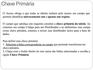 Chave Primária
O Access obriga a que todas as tabelas tenham pelo menos um campo que
permite identificar univocamente um e apenas um registo.
O campo que satisfaça este requisito constitui a chave primária da tabela. Ao
criarmos um campo Código para um Distribuidor e ao definirmos esse campo
como chave primária, estamos a tornar esse distribuidor único para a base de
dados.
Para definir uma chave primária:
1. Selecione a linha correspondente ao campo que pretende transformar em
chave primária.
2. Clique com o botão direito do rato numa das linhas selecionadas e escolha a
opção Chave Primária.
 
