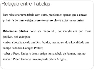 Relação entre Tabelas
Para relacionar uma tabela com outra, precisamos apenas que a chave
primária de uma esteja presente como chave externa na outra.
Relacionar tabelas pode ser muito útil, no sentido em que torna
possível, por exemplo:
- saber a Localidade de um Distribuidor, mesmo sendo a Localidade um
campo da tabela Códigos Postais;
-saber o Preço Unitário de um artigo numa tabela de Faturas, mesmo
sendo o Preço Unitário um campo da tabela Artigos.
 