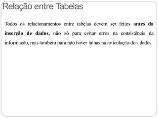 Relação entre Tabelas
Todos os relacionamentos entre tabelas devem ser feitos antes da
inserção de dados, não só para evitar erros na consistência da
informação, mas também para não haver falhas na articulação dos dados.
 