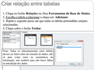 Criar relação entre tabelas
1. Clique no botão Relações no friso Ferramentas da Base de Dados.
2. Escolha a tabela a relacionar e clique em Adicionar.
3. Repita o segundo passo até que todas as tabelas pretendidas estejam
selecionadas.
4. Clique sobre o botão Fechar.
Nota: Todos os relacionamentos entre tabelas
devem ser feitos antes da inserção de dados, não
só para evitar erros na consistência da
informação, mas também para não haver falhas
na articulação dos dados.
 