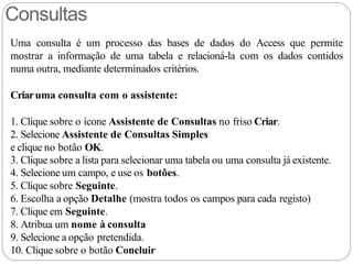 Consultas
Uma consulta é um processo das bases de dados do Access que permite
mostrar a informação de uma tabela e relacioná-la com os dados contidos
numa outra, mediante determinados critérios.
Criaruma consulta com o assistente:
1. Clique sobre o ícone Assistente de Consultas no friso Criar.
2. Selecione Assistente de Consultas Simples
e clique no botão OK.
3. Clique sobre a lista para selecionar uma tabela ou uma consulta já existente.
4. Selecione um campo, e use os botões.
5. Clique sobre Seguinte.
6. Escolha a opção Detalhe (mostra todos os campos para cada registo)
7. Clique em Seguinte.
8. Atribua um nome à consulta
9. Selecione a opção pretendida.
10. Clique sobre o botão Concluir
 