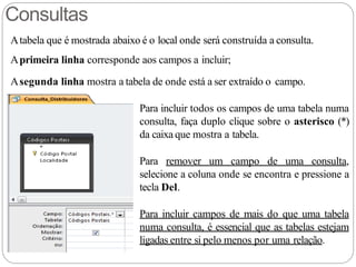 Consultas
Atabela que é mostrada abaixo é o local onde será construída a consulta.
Aprimeira linha corresponde aos campos a incluir;
Asegunda linha mostra a tabela de onde está a ser extraído o campo.
Para incluir todos os campos de uma tabela numa
consulta, faça duplo clique sobre o asterisco (*)
da caixa que mostra a tabela.
Para remover um campo de uma consulta,
selecione a coluna onde se encontra e pressione a
tecla Del.
Para incluir campos de mais do que uma tabela
numa consulta, é essencial que as tabelas estejam
ligadas entre si pelo menos por uma relação.
 