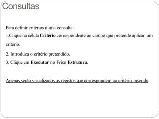 Consultas
Para definir critérios numa consulta:
1.Clique na célula Critério correspondente ao campo que pretende aplicar um
critério.
2. Introduza o critério pretendido.
3. Clique em Executar no Friso Estrutura.
Apenas serão visualizados os registos que correspondem ao critério inserido.
 