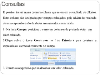 Consultas
É possível incluir numa consulta colunas que retornem o resultado de cálculos.
Estas colunas são designadas por campos calculados, pois advêm do resultado
de uma expressão e não de dados armazenados numa tabela.
1. Na linha Campo, posicione o cursor na coluna onde pretende obter um
valor calculado.
2.Clique sobre o ícone Construtor no friso Estrutura para construir a
expressão ou escreva diretamente no campo.
3. Construa a expressão que irá devolver um valor calculado.
 