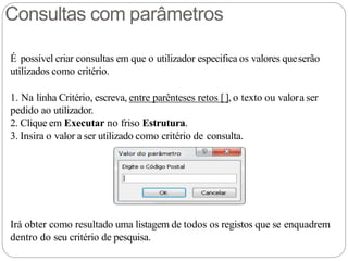 Consultas com parâmetros
É possível criar consultas em que o utilizador especifica os valores queserão
utilizados como critério.
1. Na linha Critério, escreva, entre parênteses retos [], o texto ou valora ser
pedido ao utilizador.
2. Clique em Executar no friso Estrutura.
3. Insira o valor a ser utilizado como critério de consulta.
Irá obter como resultado uma listagem de todos os registos que se enquadrem
dentro do seu critério de pesquisa.
 