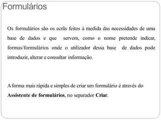 Formulários
Os formulários são os ecrãs feitos à medida das necessidades de uma
base de dados e que servem, como o nome pretende indicar,
formas/formulários onde o utilizador dessa base de dados pode
introduzir, alterar e consultar informação.
Aforma mais rápida e simples de criar um formulário é através do
Assistente de formulários, no separador Criar.
 