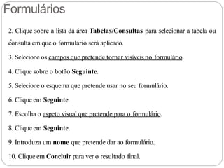 Formulários
.
2. Clique sobre a lista da área Tabelas/Consultas para selecionar a tabela ou
consulta em que o formulário será aplicado.
3. Selecione os campos que pretende tornar visíveis no formulário.
4. Clique sobre o botão Seguinte.
5. Selecione o esquema que pretende usar no seu formulário.
6. Clique em Seguinte
7. Escolha o aspeto visual que pretende para o formulário.
8. Clique em Seguinte.
9. Introduza um nome que pretende dar ao formulário.
10. Clique em Concluir para ver o resultado final.
 