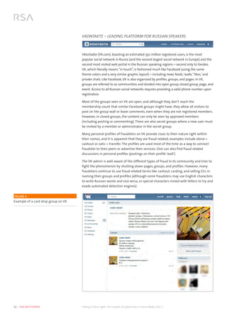 11  |  RSA WHITEPAPER	 Hiding in Plain Sight:The Growth of Cybercrime in Social Media, Part 2
VKONTAKTE – LEADING PLATFORM FOR RUSSIAN SPEAKERS
VKontakte (VK.com), boasting an estimated 350 million registered users, is the most
popular social network in Russia (and the second largest social network in Europe) and the
second most visited web portal in the Russian speaking regions – second only to Yandex.
VK, which literally means“in touch”, is fashioned much like Facebook (using the same
theme colors and a very similar graphic layout) – including news feeds,‘walls,’‘likes,’and
private chats. Like Facebook,VK is also organized by profiles, groups, and pages. In VK,
groups are referred to as communities and divided into open group, closed group, page, and
event. Access to all Russian social networks requires providing a valid phone number upon
registration.
Most of the groups seen on VK are open, and although they don’t reach the
membership count that similar Facebook groups might have, they allow all visitors to
post on the group wall or leave comments, even when they are not registered members.
However, in closed groups, the content can only be seen by approved members
(including posting or commenting). There are also secret groups where a new user must
be invited by a member or administrator in the secret group.
Many personal profiles of fraudsters on VK provide clues to their nature right within
their names, and it is apparent that they are fraud-related; examples include obnal =
cashout or zaliv = transfer. The profiles are used most of the time as a way to connect
fraudster to their peers or advertise their services. One can also find fraud-related
discussions in personal profiles (postings on their profile ‘wall’).
The VK admin is well aware of the different types of fraud in its community and tries to
fight the phenomenon by shutting down pages, groups, and profiles. However, many
fraudsters continue to use fraud-related terms like cashout, carding, and selling CCs in
naming their groups and profiles (although some fraudsters may use English characters
to write Russian words and vice versa, or special characters mixed with letters to try and
evade automated detection engines).
	
  FIGURE 4 
Example of a card drop group on VK
 