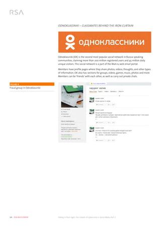 14  |  RSA WHITEPAPER	 Hiding in Plain Sight:The Growth of Cybercrime in Social Media, Part 2
ODNOKLASSNIKI – CLASSMATES BEHIND THE IRON CURTAIN
Odnoklassniki (OK) is the second most popular social network in Russia speaking
communities, claiming more than 200 million registered users and 45 million daily
unique visitors. This social network is a part of the Mail.ru web email portal.
Members have profile pages where they share photos, videos, thoughts, and other types
of information. OK also has sections for groups, videos, games, music, photos and more.
Members can be ‘friends’ with each other, as well as carry out private chats.
FIGURE 8
Fraud group in Odnoklassniki
 
