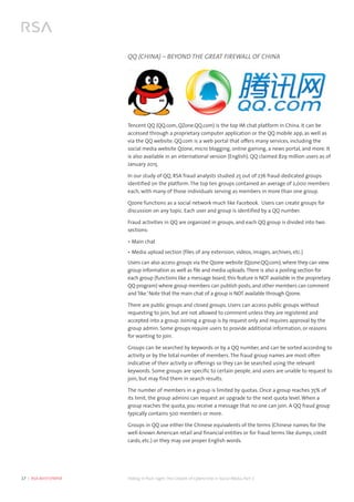 17  |  RSA WHITEPAPER	 Hiding in Plain Sight:The Growth of Cybercrime in Social Media, Part 2
QQ (CHINA) – BEYOND THE GREAT FIREWALL OF CHINA
Tencent QQ (QQ.com, QZone.QQ.com) is the top IM chat platform in China. It can be
accessed through a proprietary computer application or the QQ mobile app, as well as
via the QQ website. QQ.com is a web portal that offers many services, including the
social media website Qzone, micro blogging, online gaming, a news portal, and more. It
is also available in an international version (English). QQ claimed 829 million users as of
January 2015.
In our study of QQ, RSA fraud analysts studied 25 out of 276 fraud-dedicated groups
identified on the platform. The top ten groups contained an average of 2,000 members
each, with many of those individuals serving as members in more than one group.
Qzone functions as a social network much like Facebook. Users can create groups for
discussion on any topic. Each user and group is identified by a QQ number.
Fraud activities in QQ are organized in groups, and each QQ group is divided into two
sections:
•	Main chat
•	Media upload section (files of any extension, videos, images, archives, etc.)
Users can also access groups via the Qzone website (Qzone.QQ.com), where they can view
group information as well as file and media uploads.There is also a posting section for
each group (functions like a message board, this feature is NOT available in the proprietary
QQ program) where group members can publish posts, and other members can comment
and‘like.’Note that the main chat of a group is NOT available through Qzone.
There are public groups and closed groups. Users can access public groups without
requesting to join, but are not allowed to comment unless they are registered and
accepted into a group. Joining a group is by request only and requires approval by the
group admin. Some groups require users to provide additional information, or reasons
for wanting to join.
Groups can be searched by keywords or by a QQ number, and can be sorted according to
activity or by the total number of members. The fraud group names are most often
indicative of their activity or offerings so they can be searched using the relevant
keywords. Some groups are specific to certain people, and users are unable to request to
join, but may find them in search results.
The number of members in a group is limited by quotas. Once a group reaches 75% of
its limit, the group admins can request an upgrade to the next quota level. When a
group reaches the quota, you receive a message that no one can join. A QQ fraud group
typically contains 500 members or more.
Groups in QQ use either the Chinese equivalents of the terms (Chinese names for the
well-known American retail and financial entities or for fraud terms like dumps, credit
cards, etc.) or they may use proper English words.
 