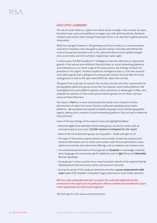 3  |  RSA WHITEPAPER	 Hiding in Plain Sight:The Growth of Cybercrime in Social Media, Part 2
EXECUTIVE SUMMARY
The use of social media as a cybercrime attack vector is hardly a new concept. For years,
fraudsters have used social platforms to target users with phishing attacks, distribute
malware, and conduct data mining of intended victims in an attempt to gather personal
information.
What has changed, however, is the growing use of social media as a communications
channel for fraudsters. Once thought to operate mainly in the deep web behind the
mask of anonymous browsers such as Tor, cybercrime forums have rapidly emerged
onto social media, and illicit activity is happening in plain sight.
In recent years, the RSA FraudAction™ Intelligence team has observed an exponential
growth in the volume and visibility of fraud activities on social networking platforms
and embarked on a six month study of the phenomenon, the findings of which are
presented in this report. The RSA FraudAction Intelligence team is a full-time research
and analysis group that is designed to continuously monitor the Dark Web, the fraud
underground, as well as the open web (OSINT) for cybercrime activity.
The goal of the study was to research the structure, format, and entry requirements for
joining global cybercrime groups across the most popular social media platforms. We
investigated how each platform operates, what restrictions or advantages it offers, and
analyzed the statistics of how many special interest groups are out there, and how
many members they have.
This report is Part 2 in a series and presents the results of our research into the
phenomenon of cybercrime across Chinese and Russian speaking social media
platforms. We uncovered and studied hundreds of groups across multiple geographic
regions, delving into a number of social networking platforms that are host to extensive
fraud activities.
Some of the key findings of this research series are highlighted below:
•	More than 500 fraud-dedicated social media groups around the world, with an
estimated total of more than 220,000 members investigated for this report.
•	Most of the fraud-dedicated groups are very public – visible and open to all.
•	The types of information openly shared in social media include live compromised
financial information such as credit card numbers with PII and authorization codes,
cybercrime tutorials, and commercial offerings such as malware and malware tools.
•	The worldwide predominance of fraud groups on Facebook is surprisingly rivaled by
other language and community specific platforms such as QQ (China) and VKontakte
(Russian speaking).
•	Fraud groups in some countries focus most fraudulent attacks at the regional level by
attacking local retail businesses, banks, and consumer accounts.
•	During the period of this study, we detected more than 15,000 compromised credit
cards (called ‘CVV2 freebies’ in fraudster lingo) publicized on social media networks.
RSA has made reasonable attempts to contact the respective legitimate parties
mentioned in this report prior to publication. RSA has notified and provided this report
to the appropriate law enforcement agencies.
The first report in this series can be found here.
 