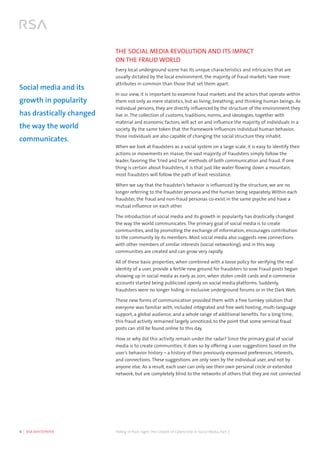 4  |  RSA WHITEPAPER	 Hiding in Plain Sight:The Growth of Cybercrime in Social Media, Part 2
THE SOCIAL MEDIA REVOLUTION AND ITS IMPACT
ON THE FRAUD WORLD
Every local underground scene has its unique characteristics and intricacies that are
usually dictated by the local environment, the majority of fraud markets have more
attributes in common than those that set them apart.
In our view, it is important to examine fraud markets and the actors that operate within
them not only as mere statistics, but as living, breathing, and thinking human beings. As
individual persons, they are directly influenced by the structure of the environment they
live in. The collection of customs, traditions, norms, and ideologies, together with
material and economic factors, will act on and influence the majority of individuals in a
society. By the same token that the framework influences individual human behavior,
those individuals are also capable of changing the social structure they inhabit.
When we look at fraudsters as a social system on a large scale, it is easy to identify their
actions or movements en masse; the vast majority of fraudsters simply follow the
leader, favoring the ‘tried and true’ methods of both communication and fraud. If one
thing is certain about fraudsters, it is that just like water flowing down a mountain,
most fraudsters will follow the path of least resistance.
When we say that the fraudster’s behavior is influenced by the structure, we are no
longer referring to the fraudster persona and the human being separately. Within each
fraudster, the fraud and non-fraud personas co-exist in the same psyche and have a
mutual influence on each other.
The introduction of social media and its growth in popularity has drastically changed
the way the world communicates. The primary goal of social media is to create
communities, and by promoting the exchange of information, encourages contribution
to the community by its members. Most social media also suggests new connections
with other members of similar interests (social networking), and in this way,
communities are created and can grow very rapidly.
All of these basic properties, when combined with a loose policy for verifying the real
identity of a user, provide a fertile new ground for fraudsters to sow. Fraud posts began
showing up in social media as early as 2011, when stolen credit cards and e-commerce
accounts started being publicized openly on social media platforms. Suddenly,
fraudsters were no longer hiding in exclusive underground forums or in the Dark Web.
These new forms of communication provided them with a free turnkey solution that
everyone was familiar with, included integrated and free web hosting, multi-language
support, a global audience, and a whole range of additional benefits. For a long time,
this fraud activity remained largely unnoticed, to the point that some seminal fraud
posts can still be found online to this day.
How or why did this activity remain under the radar? Since the primary goal of social
media is to create communities, it does so by offering a user suggestions based on the
user’s behavior history – a history of their previously expressed preferences, interests,
and connections. These suggestions are only seen by the individual user, and not by
anyone else. As a result, each user can only see their own personal circle or extended
network, but are completely blind to the networks of others that they are not connected
Social media and its
growth in popularity
has drastically changed
the way the world
communicates.
 