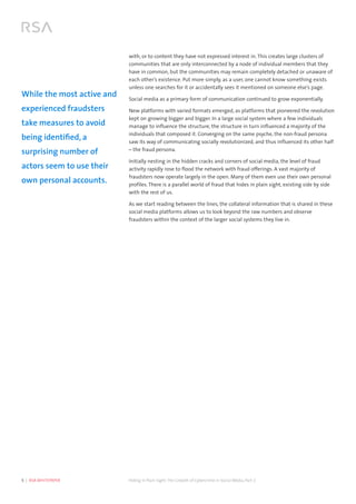 5  |  RSA WHITEPAPER	 Hiding in Plain Sight:The Growth of Cybercrime in Social Media, Part 2
with, or to content they have not expressed interest in. This creates large clusters of
communities that are only interconnected by a node of individual members that they
have in common, but the communities may remain completely detached or unaware of
each other’s existence. Put more simply, as a user, one cannot know something exists
unless one searches for it or accidentally sees it mentioned on someone else’s page.
Social media as a primary form of communication continued to grow exponentially.
New platforms with varied formats emerged, as platforms that pioneered the revolution
kept on growing bigger and bigger. In a large social system where a few individuals
manage to influence the structure, the structure in turn influenced a majority of the
individuals that composed it. Converging on the same psyche, the non-fraud persona
saw its way of communicating socially revolutionized, and thus influenced its other half
– the fraud persona.
Initially nesting in the hidden cracks and corners of social media, the level of fraud
activity rapidly rose to flood the network with fraud offerings. A vast majority of
fraudsters now operate largely in the open. Many of them even use their own personal
profiles. There is a parallel world of fraud that hides in plain sight, existing side by side
with the rest of us.
As we start reading between the lines, the collateral information that is shared in these
social media platforms allows us to look beyond the raw numbers and observe
fraudsters within the context of the larger social systems they live in.
While the most active and
experienced fraudsters
take measures to avoid
being identified, a
surprising number of
actors seem to use their
own personal accounts.
 