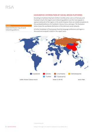 6  |  RSA WHITEPAPER	 Hiding in Plain Sight:The Growth of Cybercrime in Social Media, Part 2
GEOGRAPHIC DISTRIBUTION OF SOCIAL MEDIA PLATFORMS
According to Facebook, they had 1.6 billion monthly active users as of January 2016.
Facebook is by far the largest social networking platform and the most popular in
approximately 75% of the regions in the world. However, there are notable exceptions to
the worldwide preference for Facebook in Russia, China, and Japan. The illustration
below shows the worldwide distribution of the dominant social networks.
A further breakdown of fraud groups found by language preferences and region is
discussed and analyzed in detail in this report series.
FIGURE 1 
Global distribution map of social
networking platforms
1 www.statista.com
 