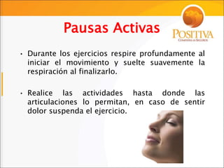 Pausas Activas
• Durante los ejercicios respire profundamente al
iniciar el movimiento y suelte suavemente la
respiración al finalizarlo.
• Realice las actividades hasta donde las
articulaciones lo permitan, en caso de sentir
dolor suspenda el ejercicio.
 