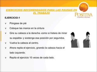EJERCICIOS RECOMENDADOS PARA LAS PAUSAS EN
EL TRABAJO
v Póngase de pié
v Coloque las manos en la cintura
v Gire su cabeza a la derecha -como si tratara de mirar
su espalda- y sostenga esa posición por segundos.
v Vuelva la cabeza al centro.
v Ahora repita el ejercicio, girando la cabeza hacia el
lado izquierdo.
v Repita el ejercicio 10 veces de cada lado.
EJERCICIO:1
 