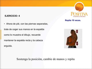 • Ahora de pié, con las piernas separadas,
trate de coger sus manos en la espalda
como lo muestra el dibujo, recuerde
mantener la espalda recta y la cabeza
erguida.
EJERCICIO: 4
Sostenga la posición, cambie de manos y repita
Repita 10 veces.
 