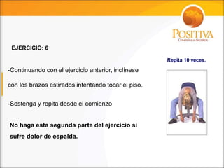 No haga esta segunda parte del ejercicio si
sufre dolor de espalda.
EJERCICIO: 6
Repita 10 veces.
-Continuando con el ejercicio anterior, inclínese
con los brazos estirados intentando tocar el piso.
-Sostenga y repita desde el comienzo
 