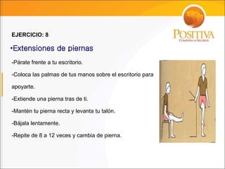 -Párate frente a tu escritorio.
-Coloca las palmas de tus manos sobre el escritorio para
apoyarte.
-Extiende una pierna tras de ti.
-Mantén tu pierna recta y levanta tu talón.
-Bájala lentamente.
-Repite de 8 a 12 veces y cambia de pierna.
•Extensiones de piernas
EJERCICIO: 8
 