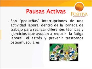 Pausas Activas
• Son “pequeñas” interrupciones de una
actividad laboral dentro de la jornada de
trabajo para realizar diferentes técnicas y
ejercicios que ayudan a reducir la fatiga
laboral, el estrés y prevenir trastornos
osteomusculares
 