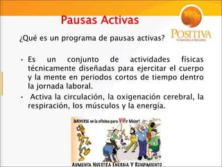 Pausas Activas
¿Qué es un programa de pausas activas?
• Es un conjunto de actividades físicas
técnicamente diseñadas para ejercitar el cuerpo
y la mente en periodos cortos de tiempo dentro
la jornada laboral.
• Activa la circulación, la oxigenación cerebral, la
respiración, los músculos y la energía.
 