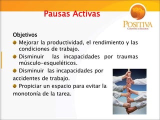 Pausas Activas
Objetivos
Mejorar la productividad, el rendimiento y las
condiciones de trabajo.
Disminuir las incapacidades por traumas
músculo-esqueléticos.
Disminuir las incapacidades por
accidentes de trabajo.
Propiciar un espacio para evitar la
monotonía de la tarea.
 