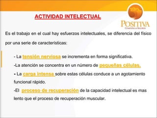 - La tensión nerviosa se incrementa en forma significativa.
-La atención se concentra en un número de pequeñas células.
- La carga intensa sobre estas células conduce a un agotamiento
funcional rápido.
-El proceso de recuperación de la capacidad intelectual es mas
lento que el proceso de recuperación muscular.
ACTIVIDAD INTELECTUAL
Es el trabajo en el cual hay esfuerzos intelectuales, se diferencia del físico
por una serie de características:
 