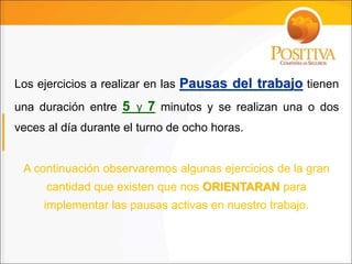 Los ejercicios a realizar en las Pausas del trabajo tienen
una duración entre 5 y 7 minutos y se realizan una o dos
veces al día durante el turno de ocho horas.
A continuación observaremos algunas ejercicios de la gran
cantidad que existen que nos ORIENTARAN para
implementar las pausas activas en nuestro trabajo.
 