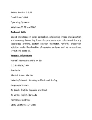 Adobe Acrobat 7.2 08
Corel Draw 14 06
Operating Systems:
Windows OS PC and MAC
Technical Skills:
Sound knowledge in color correction, retouching, image manipulation
and scanning. Converting four-color process to spot color to suit for any
specialized printing. System creation Illustrator. Performs production
activities under the direction of a graphic designer such as composition,
layout and paste up.
Personal Information
Father’s Name: Basavaraj M Sail
D.O.B: 05/06/1974
Sex: Male
Marital Status: Married
Hobbies/Interest: listening to Music and Surfing
Languages known:
To Speak: English, Kannada and Hindi
To Write: English, Kannada
Permanent address:
VBHC Vaibhava 16th
Block
 