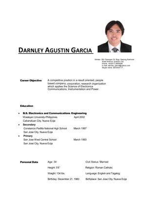 DARNLEY AGUSTIN GARCIA
Adress: 30U Sorsogon St. Brgy. Nayong Kanluran
West Avenue, Quezon City
Phone: +63(917) 8508380
E-mail: darnley_garcia@yahoo.com
Skype name: dennito4117
Career Objective A competitive position in a result oriented, people
based company, corporation, research organization
which applies the Science of Electronics
Communications, Instrumentation and Power.
Education
 B.S. Electronics and Communications Engineering
Wesleyan University-Philippines April 2002
Cabanatuan City, Nueva Ecija
 Secondary
Constancio Padilla National High School March 1997
San Jose City, Nueva Ecija
 Primary
San Jose West Central School March 1993
San Jose City, Nueva Ecija
Personal Data Age: 34 Civil Status: Married
Height: 5’6’’
Weight: 134 lbs.
Birthday: December 21, 1980
Religion: Roman Catholic
Language: English and Tagalog
Birthplace: San Jose City, Nueva Ecija
 