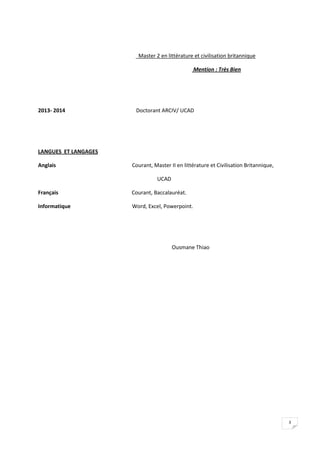 3
Master 2 en littérature et civilisation britannique
Mention : Très Bien
2013- 2014 Doctorant ARCIV/ UCAD
LANGUES ET LANGAGES
Anglais Courant, Master II en littérature et Civilisation Britannique,
UCAD
Français Courant, Baccalauréat.
Informatique Word, Excel, Powerpoint.
Ousmane Thiao
 