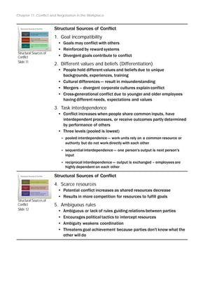Chapter 11: Conflict and Negotiation in the Workplace
Structural Sources of
Conflict
Slide 11
Structural Sources of
Conflict
Slide 12
Structural Sources of Conflict
1. Goal incompatibility
• Goals may conflict with others
• Reinforced by reward systems
• Divergent goals contribute to conflict
2. Different values and beliefs (Differentiation)
• People hold different values and beliefs due to unique
backgrounds, experiences, training
• Cultural differences -- result in misunderstanding
• Mergers – divergent corporate cultures explain conflict
• Cross-generational conflict due to younger and older employees
having different needs, expectations and values
3. Task interdependence
• Conflict increases when people share common inputs, have
interdependent processes, or receive outcomes partly determined
by performance of others
• Three levels (pooled is lowest)
‣ pooled interdependence -- work units rely on a common resource or
authority but do not work directly with each other
‣ sequential interdependence -- one person's output is next person's
input
‣ reciprocal interdependence -- output is exchanged – employees are
highly dependent on each other
Structural Sources of Conflict
4. Scarce resources
• Potential conflict increases as shared resources decrease
• Results in more competition for resources to fulfill goals
5. Ambiguous rules
• Ambiguous or lack of rules guiding relations between parties
• Encourages political tactics to intercept resources
• Ambiguity weakens coordination
• Threatens goal achievement because parties don't know what the
other will do
 