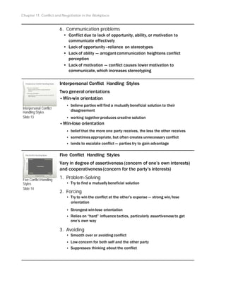 Chapter 11: Conflict and Negotiation in the Workplace
6. Communication problems
• Conflict due to lack of opportunity, ability, or motivation to
communicate effectively
• Lack of opportunity --reliance on stereotypes
• Lack of ability -- arrogant communication heightens conflict
perception
• Lack of motivation -- conflict causes lower motivation to
communicate, which increases stereotyping
Interpersonal Conflict
Handling Styles
Slide 13
Five Conflict Handling
Styles
Slide 14
Interpersonal Conflict Handling Styles
Two general orientations
•Win-win orientation
‣ believe parties will find a mutuallybeneficial solution to their
disagreement
‣ working together produces creative solution
•Win-lose orientation
‣ belief that the more one party receives, the less the other receives
‣ sometimes appropriate, but often creates unnecessary conflict
‣ tends to escalate conflict -- parties try to gain advantage
Five Conflict Handling Styles
Vary in degree of assertiveness (concern of one’s own interests)
and cooperativeness (concern for the party’s interests)
1. Problem-Solving
‣ Try to find a mutuallybeneficial solution
2. Forcing
‣ Try to win the conflict at the other’s expense -- strong win/lose
orientation
‣ Strongest win-lose orientation
‣ Relies on “hard” influence tactics, particularly assertiveness to get
one’s own way
3. Avoiding
‣ Smooth over or avoiding conflict
‣ Low concern for both self and the other party
‣ Suppresses thinking about the conflict
 