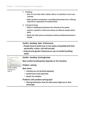 Chapter 11: Conflict and Negotiation in the Workplace
1. Yielding
‣ Give in to the other side’s wishes, little or no attention in one’s own
interests
‣ Make unilateral concessions, unconditional promises and/or offering
help with no expectation of reciprocal help
2. Compromising
‣ Reach a middle ground between the interests of the parties
‣ Look for a position in which your losses are offset by equally valued
gains
‣ Match the other party’s concessions making conditional promises or
threats
Conflict Handling Style Preferences
•People tend to prefer one or two styles compatible with their
personality, values, and self-concept
•Cultural and gender influences on use of conflict handling
styles
Conflict Handling Contingencies
Best conflict handlingstyle depends on the situation
Conflict Handling
Contingencies
Slide 15
Problem solving
Best when:
• interests are not perfectlyopposing
• parties have trust/openness
• issues are complex
Problems with problem solving style
• Sharing information that the other party might use to their
advantage
 