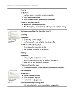 Chapter 11: Conflict and Negotiation in the Workplace
Forcing
Best when:
• you have a deep conviction about your position
• quick resolution required
• other party would take advantage of cooperation
Problems with forcing style
• Highest risk of relationship conflict
• May damage long-term relations, reducing future problem solving
Conflict Handling
Contingencies
Slide 16
Conflict Handling
Contingencies
Slide 17
Contingencies of Conflict Handling (con’t)
Avoiding
Best when:
• relationship conflict is high
• conflict resolution cost is higher than its benefits
Problems with avoiding style
• Doesn’t usually resolve the conflict
• May increase frustration for all parties
Yielding
Best when:
• other party has much more power
• issue is much less important to you than other party
• value/logic of your position is imperfect
Problem with yielding style
• Increases other party’s expectations in future conflict episodes
Compromising
Best when…
• parties have equal power
• quick solution is required
• parties lack trust/openness
Problem with compromising style
• Sub-optimal solution where mutual gains are possible
 