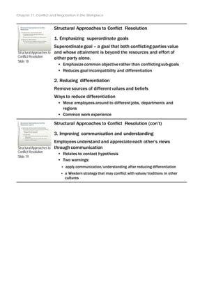 Chapter 11: Conflict and Negotiation in the Workplace
Structural Approaches to
Conflict Resolution
Slide 18
Structural Approaches to
Conflict Resolution
Slide 19
Structural Approaches to Conflict Resolution
1. Emphasizing superordinate goals
Superordinate goal – a goal that both conflicting parties value
and whose attainment is beyond the resources and effort of
either party alone.
• Emphasize common objective rather than conflicting sub-goals
• Reduces goal incompatibility and differentiation
2. Reducing differentiation
Remove sources of different values and beliefs
Ways to reduce differentiation
• Move employees around to different jobs, departments and
regions
• Common work experience
Structural Approaches to Conflict Resolution (con’t)
3. Improving communication and understanding
Employees understand and appreciate each other’s views
through communication
• Relates to contact hypothesis
• Two warnings:
‣ apply communication/understanding after reducing differentiation
‣ a Western strategy that may conflict with values/traditions in other
cultures
 
