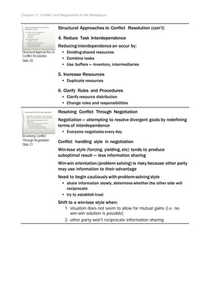 Chapter 11: Conflict and Negotiation in the Workplace
Structural Approaches to
Conflict Resolution
Slide 20
Resolving Conflict
Through Negotiation
Slide 21
Structural Approaches to Conflict Resolution (con’t)
4. Reduce Task Interdependence
Reducing interdependence an occur by:
• Dividing shared resources
• Combine tasks
• Use buffers -- inventory, intermediaries
5. Increase Resources
• Duplicate resources
6. Clarify Rules and Procedures
• Clarify resource distribution
• Change roles and responsibilities
Resolving Conflict Through Negotiation
Negotiation-- attempting to resolve divergent goals by redefining
terms of interdependence
• Everyone negotiates every day
Conflict handling style in negotiation
Win-lose style (forcing, yielding, etc) tends to produce
suboptimal result -- less information sharing
Win-win orientation (problem solving) is risky because other party
may use information to their advantage
Need to begin cautiously with problem-solving style
• share information slowly, determine whether the other side will
reciprocate
• try to establish trust
Shift to a win-lose style when:
1. situation does not seem to allow for mutual gains (i.e. no
win-win solution is possible)
2. other party won't reciprocate information sharing
 
