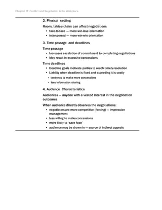 Chapter 11: Conflict and Negotiation in the Workplace
2. Physical setting
Room, tables/chairs can affect negotiations
• face-to-face -- more win-lose orientation
• interspersed -- more win-win orientation
3. Time passage and deadlines
Time passage
• Increases escalation of commitment to completing negotiations
• May result in excessive concessions
Time deadlines
• Deadline goals motivate parties to reach timely resolution
• Liability when deadline is fixed and exceeding it is costly
‣ tendency to make more concessions
‣ less information sharing
4. Audience Characteristics
Audiences -- anyone with a vested interest in the negotiation
outcomes
When audience directly observes the negotiations:
• negotiators are more competitive (forcing) -- impression
management
• less willing to make concessions
• more likely to ‘save face’
• audience may be drawn in -- source of indirect appeals
 