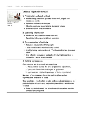 Chapter 11: Conflict and Negotiation in the Workplace
Effective Negotiation
Behavior
Slide 24
Effective Negotiator Behavior
1. Preparation and goal setting
• Plan strategy, establish goals for initial offer, target, and
resistance points
• Consider alternative strategies
• Identify underlying assumptions, goals and values
• Research other party’s interests
2. Gathering information
• Listen and ask questions more than talk
• Specialize listening among team members
3. Communicating effectively
• Focus on issues rather than people
‣ task-oriented rather than relationship conflict
• Avoid irritating statements (e.g. “You’ll agree this is a generous
offer”)
• Use effective persuasion tactics by structuring the content of
messages – strive for acceptance
4. Making concessions
Concessions are important because they:
1. move parties toward the area of potential agreement,
2. symbolize motivation to bargain in good faith
3. communicate relative importance of items negotiated
Number of concessions depends on the other party’s
expectations and level of trust
Best strategy -- moderately tough, just enough concessions to
communicate sincerity and motivate other side to resolve the
conflict
• Need to carefully ‘read’ the situation and know when another
concession is required
 
