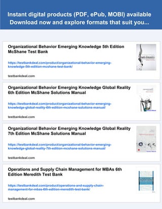 Instant digital products (PDF, ePub, MOBI) available
Download now and explore formats that suit you...
Organizational Behavior Emerging Knowledge 5th Edition
McShane Test Bank
https://testbankdeal.com/product/organizational-behavior-emerging-
knowledge-5th-edition-mcshane-test-bank/
testbankdeal.com
Organizational Behavior Emerging Knowledge Global Reality
6th Edition McShane Solutions Manual
https://testbankdeal.com/product/organizational-behavior-emerging-
knowledge-global-reality-6th-edition-mcshane-solutions-manual/
testbankdeal.com
Organizational Behavior Emerging Knowledge Global Reality
7th Edition McShane Solutions Manual
https://testbankdeal.com/product/organizational-behavior-emerging-
knowledge-global-reality-7th-edition-mcshane-solutions-manual/
testbankdeal.com
Operations and Supply Chain Management for MBAs 6th
Edition Meredith Test Bank
https://testbankdeal.com/product/operations-and-supply-chain-
management-for-mbas-6th-edition-meredith-test-bank/
testbankdeal.com
 