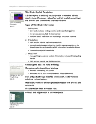 Chapter 11: Conflict and Negotiation in the Workplace
Types of Third Party
Intervention
Slide 25
Choosing the Best 3rd
Party Strategy
Slide 26
Conflict and Negotiation
in the Workplace
Slide 27
Third Party Conflict Resolution
Any attempt by a relatively neutral person to help the parties
resolve their differences – classified by their level of control over
the process and their control over the decision
Types of Third Party Intervention
1. Arbitration
‣ third party makes a binding decision on the conflicting parties
‣ low process control, high decision control
‣ includes labour arbitration and increasingly non-union conflicts
2. Inquisition
‣ high process control, high outcome control
‣ controlling all discussion about the conflict, asking questions to the
disputing parties, and deciding which information to select or ignore
‣ common managerial intervention
3. Mediation
‣ manage the process and context of interaction between the disputing
parties
‣ high process control, low decision control
Choosing the Best 3rd Party Strategy
Managers prefer inquisitional strategy
‣ Provides consistency and control
‣ Problems: risk of poor decision and less perceived fairness
Best 3rd party strategy depends on situation, leader-follower
relations, cultural values
Mediation potentially offers highest satisfactionwith process and
outcomes
Use arbitration when mediation fails
Conflict and Negotiation in the Workplace
 