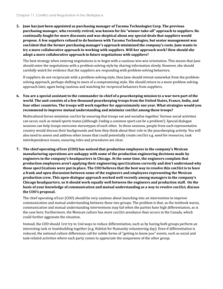 Chapter 11: Conflict and Negotiation in the Workplace
5. Jane has just been appointed as purchasing manager of Tacoma Technologies Corp. The previous
purchasing manager, who recently retired, was known for his “winner­take­all” approach to suppliers. He
continually fought for more discounts and was skeptical about any special deals that suppliers would
propose. A few suppliers refused to do business with Tacoma Technologies, but senior management was
con1ident that the former purchasing manager's approach minimized the company's costs. Jane wants to
try a more collaborative approach to working with suppliers. Will her approach work? How should she
adopt a more collaborative approach in future negotiations with suppliers?
The best strategy when entering negotiations is to begin with a cautious win‐win orientation. This means that Jane
should enter the negotiations with a problem‐solving style by sharing information slowly. However, she should
carefully watch for evidence that the suppliers are responding with problem‐solving behaviors.
If suppliers do not reciprocate with a problem‐solving style, then Jane should retreat somewhat from the problem‐
solving approach, perhaps shifting to more of a compromising style. She should return to a more problem solving
approach later, again being cautious and watching for reciprocal behaviors from suppliers.
6. You are a special assistant to the commander­in­chief of a peacekeeping mission to a war­torn part of the
world. The unit consists of a few thousand peacekeeping troops from the United States, France, India, and
four other countries. The troops will work together for approximately one year. What strategies would you
recommend to improve mutual understanding and minimize con1lict among these troops?
Multicultural forces minimize con1lict by ensuring that troops eat and socialize together. Various social activities
can occur, such as mixed sports teams (although 1inding a common sport can be a problem!). Special dialogue
sessions can help troops overcome stereotypes of each other. In these sessions, people from each representative
country would discuss their backgrounds and how they think about their role in the peacekeeping activity. You will
also need to assess and address other issues that could potentially create con1lict e.g. need for resources, task
interdependence issues, ensuring roles and procedures are clear.
7. The chief operating of1icer (COO) has noticed that production employees in the company’s Mexican
manufacturing operations are unhappy with some of the production engineering decisions made by
engineers in the company’s headquarters in Chicago. At the same time, the engineers complain that
production employees aren’t applying their engineering speci1ications correctly and don’t understand why
those speci1ications were put in place. The COO believes that the best way to resolve this con1lict is to have
a frank and open discussion between some of the engineers and employees representing the Mexican
production crew. This open­dialogue approach worked well recently among managers in the company’s
Chicago headquarters, so it should work equally well between the engineers and production staff. On the
basis of your knowledge of communication and mutual understanding as a way to resolve con1lict, discuss
the COO’s proposal.
The chief operating of1icer (COO) should be very cautious about launching into an intervention to improve
communication and mutual understanding between these two groups. The problem is that, as the textbook warns,
communication and mutual understanding interventions may fail when the parties have high differentiation, as is
the case here. Furthermore, the Mexican culture has more con1lict avoidance than occurs in the Canada, which
could further aggravate the situation.
Instead, the COO should 1irst try to 1ind ways to reduce differentiation, such as by having both groups perform an
interesting task or teambuilding together (e.g. Habitat for Humanity volunteering day). Even if differentiation is
reduced, the national culture differences call for subtle forms of “getting to know you” events, such as social and
task‐related activities where each party comes to appreciate the uniqueness of the other group.
 