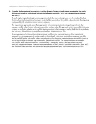 Chapter 11: Conflict and Negotiation in the Workplace
8. Describe the inquisitional approach to resolving disputes between employees or work units. Discuss its
appropriateness in organizational settings, including the suitability of its use with a multigenerational
workforce.
By applying the inquisitional approach, managers dominate the intervention process as well as make a binding
decision. Speci1ically, inquisitional managers control all discussion about the con1lict, ask questions to the disputing
parties, and decide which information to select or ignore.
The inquisitional approach is generally inappropriate in typical organizational settings. One problem is that
managers tend to collect limited information about the problem using this approach, so their imposed decision may
produce an ineffective solution to the con1lict. Another problem is that employees tend to think that the procedures
and outcomes of inquisitions are unfair because they have little control over this.
In an organizational setting with a multigenerational workforce, the inappropriateness of the inquisitional
approach is even more evident. In such a workforce there already exists some tension between young and older
workers, which has the potential to induce generational con1lict. Using the inquisitional approach with its inherent
lack of perceived fairness would exacerbate rather than mitigate con1lict. The inquisitional approach may be
successful in work environments where employees have a high power distance, and are more accepting of
autocratic management styles. However, younger employees in North America have different attitudes about work
and the role of their superiors, which generally favor participative and more egalitarian management styles.
 