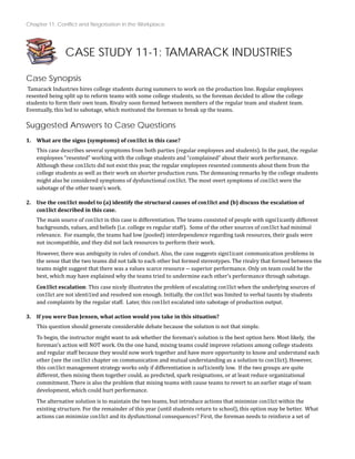 Chapter 11: Conflict and Negotiation in the Workplace
CASE STUDY 11-1: TAMARACK INDUSTRIES
Case Synopsis
Tamarack Industries hires college students during summers to work on the production line. Regular employees
resented being split up to reform teams with some college students, so the foreman decided to allow the college
students to form their own team. Rivalry soon formed between members of the regular team and student team.
Eventually, this led to sabotage, which motivated the foreman to break up the teams.
Suggested Answers to Case Questions
What are the signs (symptoms) of con1lict in this case?
This case describes several symptoms from both parties (regular employees and students). In the past, the regular
employees “resented” working with the college students and “complained” about their work performance.
Although these con1licts did not exist this year, the regular employees resented comments about them from the
college students as well as their work on shorter production runs. The demeaning remarks by the college students
might also be considered symptoms of dysfunctional con1lict. The most overt symptoms of con1lict were the
sabotage of the other team’s work.
1.
2. Use the con1lict model to (a) identify the structural causes of con1lict and (b) discuss the escalation of
con1lict described in this case.
The main source of con1lict in this case is differentiation. The teams consisted of people with signi1icantly different
backgrounds, values, and beliefs (i.e. college vs regular staff). Some of the other sources of con1lict had minimal
relevance. For example, the teams had low (pooled) interdependence regarding task resources, their goals were
not incompatible, and they did not lack resources to perform their work.
However, there was ambiguity in rules of conduct. Also, the case suggests signi1icant communication problems in
the sense that the two teams did not talk to each other but formed stereotypes. The rivalry that formed between the
teams might suggest that there was a values scarce resource ‐‐ superior performance. Only on team could be the
best, which may have explained why the teams tried to undermine each other’s performance through sabotage.
Con1lict escalation: This case nicely illustrates the problem of escalating con1lict when the underlying sources of
con1lict are not identi1ied and resolved son enough. Initially, the con1lict was limited to verbal taunts by students
and complaints by the regular staff. Later, this con1lict escalated into sabo age of production output.
t
3. If you were Dan Jensen, what action would you take in this situation?
This question should generate considerable debate because the solution is not that simple.
To begin, the instructor might want to ask whether the foreman’s solution is the best option here. Most likely, the
foreman’s action will NOT work. On the one hand, mixing teams could improve relations among college students
and regular staff because they would now work together and have more opportunity to know and understand each
other (see the con1lict chapter on communication and mutual understanding as a solution to con1lict). However,
this con1lict management strategy works only if differentiation is suf1iciently low. If the two groups are quite
different, then mixing them together could, as predicted, spark resignations, or at least reduce organizational
commitment. There is also the problem that mixing teams with cause teams to revert to an earlier stage of team
development, which could hurt performance.
The alternative solution is to maintain the two teams, but introduce actions that minimize con1lict within the
existing structure. For the remainder of this year (until students return to school), this option may be better. What
actions can minimize con1lict and its dysfunctional consequences? First, the foreman needs to reinforce a set of
 