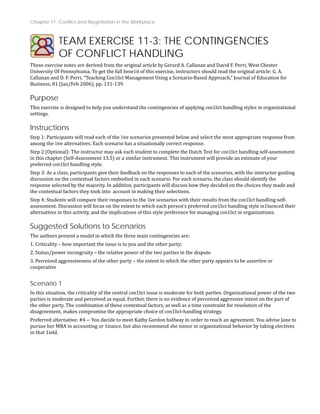 Chapter 11: Conflict and Negotiation in the Workplace
TEAM EXERCISE 11-3: THE CONTINGENCIES
OF CONFLICT HANDLING
These exercise notes are derived from the original article by Gerard A. Callanan and David F. Perri, West Chester
University Of Pennsylvania. To get the full bene1it of this exercise, instructors should read the original article: G. A.
Callanan and D. F. Perri, “Teaching Con1lict Management Using a Scenario‐Based Approach,” Journal of Education for
Business, 81 (Jan/Feb 2006), pp. 131‐139.
Purpose
This exercise is designed to help you understand the contingencies of applying con1lict handling styles in organizational
settings.
Instructions
Step 1: Participants will read each of the 1ive scenarios presented below and select the most appropriate response from
among the 1ive alternatives. Each scenario has a situationally correct response.
Step 2 (Optional): The instructor may ask each student to complete the Dutch Test for con1lict handling self‐assessment
in this chapter (Self‐Assessment 13.5) or a similar instrument. This instrument will provide an estimate of your
preferred con1lict handling style.
Step 3: As a class, participants give their feedback on the responses to each of the scenarios, with the instructor guiding
discussion on the contextual factors embodied in each scenario. For each scenario, the class should identify the
nd
response selected by the majority. In addition, participants will discuss how they decided on the choices they made a
the contextual factors they took into account in making their selections.
Step 4: Students will compare their responses to the 1ive scenarios with their results from the con1lict handling self‐
assessment. Discussion will focus on the extent to which each person’s preferred con1lict handling style in1luenced their
alternatives in this activity, and the implications of this style preference for managing con1lict in organizations.
Suggested Solutions to Scenarios
re:
The authors present a model in which the three main contingencies a
1. Criticality – how important the issue is to you and the other party;
2. Status/power incongruity – the relative power of the two parties in the dispute
3. Perceived aggressiveness of the other party – the extent to which the other party appears to be assertive or
cooperative
Scenario 1
In this situation, the criticality of the central con1lict issue is moderate for both parties. Organizational power of the two
parties is moderate and perceived as equal. Further, there is no evidence of perceived aggressive intent on the part of
the other party. The combination of these contextual factors, as well as a time constraint for resolution of the
disagreement, makes compromise the appropriate choice of con1lict‐handling strategy.
Preferred alternative: #4 ‐‐ You decide to meet Kathy Gordon halfway in order to reach an agreement. You advise Jane to
pursue her MBA in accounting or 1inance, but also recommend she minor in organizational behavior by taking electives
in that 1ield.
 