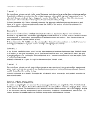Chapter 11: Conflict and Negotiation in the Workplace
Scenario 2
The central issue in this scenario is vital to both of the two parties in the con1lict, as well as the organization as a whole.
It can be inferred, based on position title, that both parties possess relatively high degrees of organizational power. The
other party displays a moderate degree of aggressive intent in the con1lict. The combined effect of these contextual
factors makes collaboration the most appropriate choice of con1lict‐ handling strategy.
Preferred alternative: #5 ‐‐ You try and reach a consensus that addresses each of your concerns. You agree to work
harder at hiring more minority applicants and request that the EEO of1icer agree to help 1ind the most quali1ied
minority candidates available.
Scenario 3
This scenario describes an issue with high criticality to the individual. Organizational power of the individual is
moderate to high, whereas the power of the opposing party is low to moderate. In addition, there is a clear indication of
aggressive intent on the part of the opposing party. All of these situational characteristics make competitiveness the
most suitable choice of con1lict‐ handling strategy.
Preferred alternative: #2 ‐‐ Tell Bill Jones that unless you have the data from his department on your desk by tomorrow
morning, you will be forced to go over his head to compel him to give you the numbers.
Scenario 4
In this incident, the central issue is highly critical to the other party, but is of little consequence to the individual. There
is no evidence of aggressive intent on the part of the other party, and the other party has a relatively higher degree of
ation the most appropriate choice
organizational power. The combination of these situational factors makes accommod
of con1lict‐handling strategy.
Preferred alternative: #1 ‐‐ Agree to accept the raw material in the different format.
Scenario 5
The central issue in this scenario is not critical to either party. Aggressive intent is not present, and the organizational
power of each of the par‐ ties is relatively low. Based on this combination of contextual factors, avoidance is the most
suitable choice of con1lict‐handling strategy.
Preferred alternative: #2 ‐‐ Tell Beth Hanson you will deal with the matter in a few days, after you have addressed the
more pressing issues.
Comments to Instructors
In addition to completing the 1ive scenarios, this exercise suggests that students complete the Dutch Test for Con1lict
Handling (also in this chapter). This instrument estimates the student’s preferred con1lict handling style. In the context
of this exercise, students can see how their choice of alternatives matches their preferred con1lict handling style. As part
of this process, the class may want to identify the con1lict handling style for each alternative of the 1ive scenarios. This
labeling would occur AFTER students have indicated their preferred solutions to the scenarios.
 