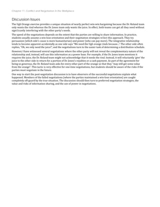 Chapter 11: Conflict and Negotiation in the Workplace
Discussion Issues
The Ugli Orange exercise provides a unique situation of nearly perfect win‐win bargaining because the Dr. Roland team
ithout
only wants the rind whereas the Dr. Jones team only wants the juice. In effect, both teams can get all they need w
signi1icantly interfering with the other party’s needs.
The speed of the negotiations depends on the extent that the parties are willing to share information. In practice,
students usually assume a win‐lose orientation and their negotiation strategies re1lect this approach. They try
persuasion (which side’s cause is more humanitarian) and power (who can pay more). The integrative relationship
.
tends to become apparent accidentally as one side says “We need the Ugli orange rinds because...”. The other side often
replies, “Oh, we only need the juice!”, and the negotiations turn to the easier task of determining a distribution schedule
However, I have witnessed several negotiations where the other party will not reveal the complementary nature of the
relationship and, instead, will use this information as a power base. For example, if the Dr. Jones team mentions it
requires the juice, the Dr. Roland team might not acknowledge that it needs the rind. Instead, it will reluctantly ‘give’ the
juice to the other side in return for a portion of Dr. Jones’s royalties or a cash payment. As part of the agreement for
being so generous, the Dr. Roland team asks for every other part of the orange so that they "may still get some value
if the
from the orange". This tactic is very effective for one‐time negotiations, but students should be aware of the risks
parties must negotiate in the future.
One way to start the post‐negotiation discussion is to have observers of the successful negotiations explain what
happened. Members of the failed negotiations (where the parties maintained a win‐lose orientation) are caught
completely off‐guard by the true situation. The discussion should then turn to preferred negotiation strategies, the
value and risks of information sharing, and the use of power in negotiations.
 