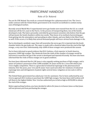 Chapter 11: Conflict and Negotiation in the Workplace
PARTICIPANT HANDOUT
Role of Dr. Roland
You are Dr. P.W. Roland. You work as a research biologist for a pharmaceutical 1irm. The 1irm is
under contract with the United States government to do research on methods to combat enemy
uses of biological warfare.
Recently several World War II experimental nerve gas bombs were moved from the U.S. to a small
island just off the U.S. coast in the Paci1ic. In the process of transporting them, two of the bombs
developed a leak. The leak is presently controlled by government scientists who believe that the gas
will permeate the bomb chambers within two weeks. They know of no method of preventing gas
from getting into the atmosphere and spreading to other islands, and very likely to the West Coast
e.
as well. If this occurs, it is likely that several thousand people will incur serious brain damage or di
You've developed a synthetic vapor that will neutralize the nerve gas if it is injected into the bomb
chamber before the gas leaks out. The vapor is made with a chemical taken from the rind of the Ugli
n.
orange, a very rare fruit. Unfortunately, only 4,000 of these oranges were produced this seaso
You've been informed on good evidence that R.H. Cardoza, a fruit exporter in South America,
possesses 3,000 Ugli oranges. The chemicals from the rinds of this number of oranges would be
suf1icient to neutralize the gas if the serum is developed and injected ef1iciently. You have also been
informed that the rinds of these oranges are in good condition.
nd is
You have been informed that Dr. J.W. Jones is also urgently seeking purchase of Ugli oranges, a
aware of Cardoza's possession of the 3,000 available. Dr. Jones works for a 1irm with which your
1irm is highly competitive. There is a great deal of industrial espionage in the pharmaceutical
industry. Over the years, your 1irm and Dr. Jones' have sued each other for violations of industrial
espionage laws and infringement of patent rights several times. Litigation on two suits is still in
process.
The United States government has asked your 1irm for assistance. You've been authorized by your
1irm to approach R.H. Cardoza to purchase the 3,000 Ugli oranges. You have been told Cardoza will
sell them to the highest bidder. Your 1irm has authorized you to bid as high as $250,000 to obtain
the rind of the oranges.
Before approaching Cardoza, you have decided to talk to Dr. Jones to in1luence Jones so that Jones
will not prevent you from purchasing the oranges.
 