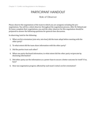 Chapter 11: Conflict and Negotiation in the Workplace
PARTICIPANT HANDOUT
Role of Observer
Please observe the negotiations of the team to which you are assigned, including the pre‐
negotiations. You will be a silent observer throughout the negotiation process. After Dr. Roland and
Dr. Jones complete their negotiations, you and the other observer for this negotiation should be
estions for general class discussion.
prepared to answer the following qu
In observing, look for the following:
1. What con1lict orientation (win‐win, win‐lose) did the team adopt before meeting with the
other party?
e information with the other party?
2. To what extent did the team shar
3. Did the parties trust each other?
4. When one party disclosed information, to what extent did the other party reciprocate by
disclosing information?
5. Did either party use the information as a power base to secure a better outcome for itself? If so,
how?
6. How was negotiation progress affected by each team’s initial con1lict orientation?
 